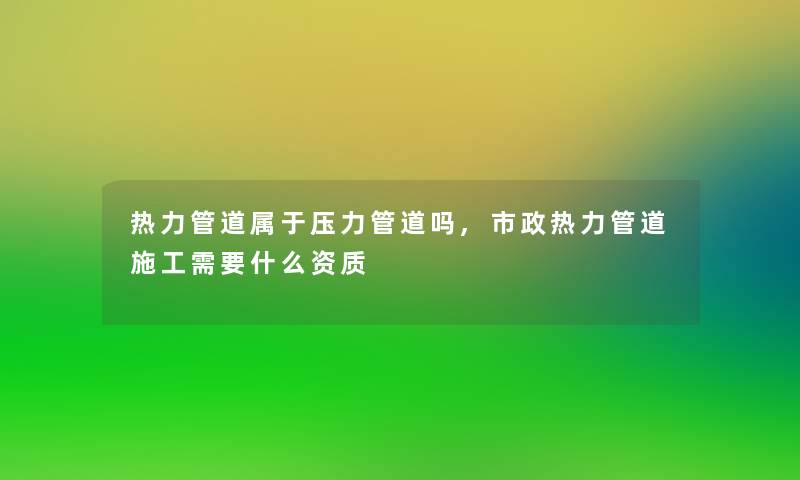热力管道属于压力管道吗,市政热力管道施工需要什么资质 热力管道属于压力管道吗,市政热力管道施工需要什么资质