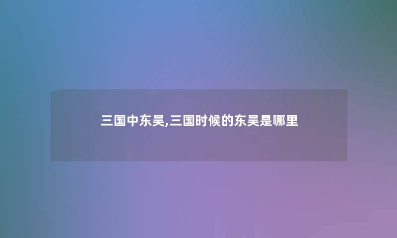 三国中东吴,三国时候的东吴是哪里 三国中东吴,三国时候的东吴是哪里
