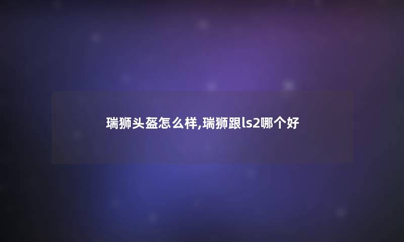 瑞狮头盔怎么样,瑞狮跟ls2哪个好 瑞狮头盔怎么样,瑞狮跟ls2哪个好