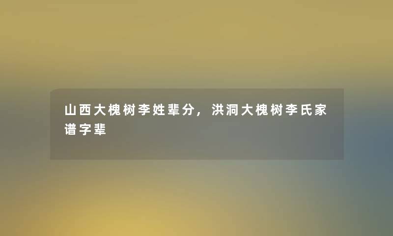 山西大槐树李姓辈分,洪洞大槐树李氏家谱字辈 山西大槐树李姓辈分,洪洞大槐树李氏家谱字辈