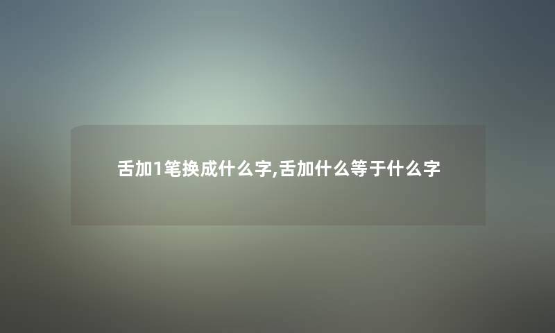 舌加1笔换成什么字,舌加什么等于什么字 舌加1笔换成什么字,舌加什么等于什么字