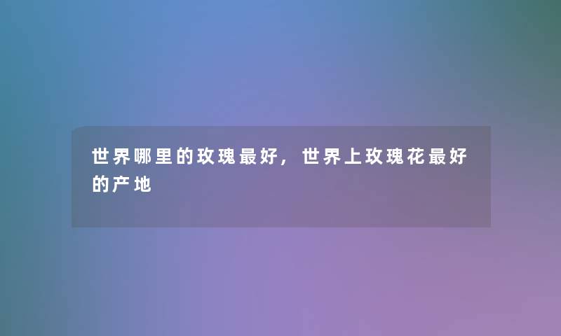 世界哪里的玫瑰好,世界上玫瑰花好的产地 世界哪里的玫瑰好,世界上玫瑰花好的产地