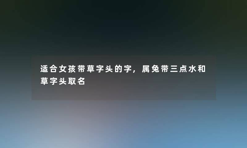 适合女孩带草字头的字,属兔带三点水和草字头取名 适合女孩带草字头的字,属兔带三点水和草字头取名