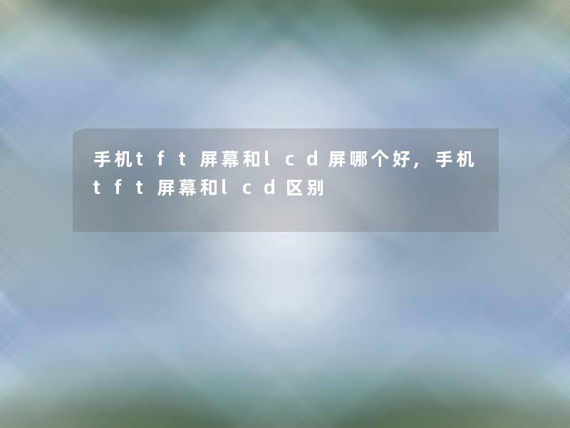 手机tft屏幕和lcd屏哪个好,手机tft屏幕和lcd区别 手机tft屏幕和lcd屏哪个好,手机tft屏幕和lcd区别