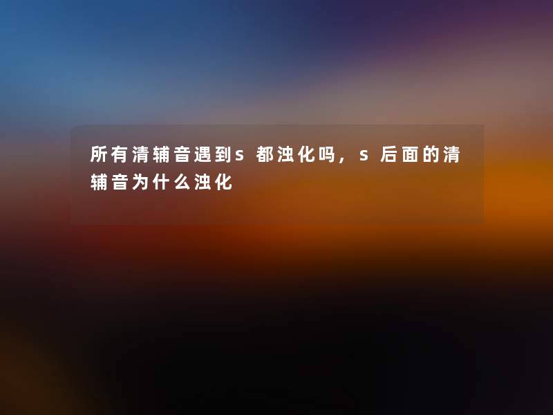 所有清辅音遇到s都浊化吗,s后面的清辅音为什么浊化 所有清辅音遇到s都浊化吗,s后面的清辅音为什么浊化