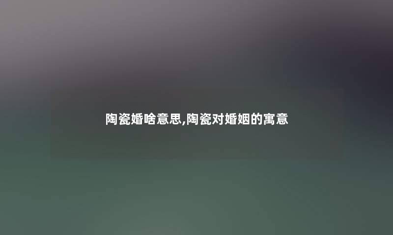 陶瓷婚啥意思,陶瓷对婚姻的寓意 陶瓷婚啥意思,陶瓷对婚姻的寓意