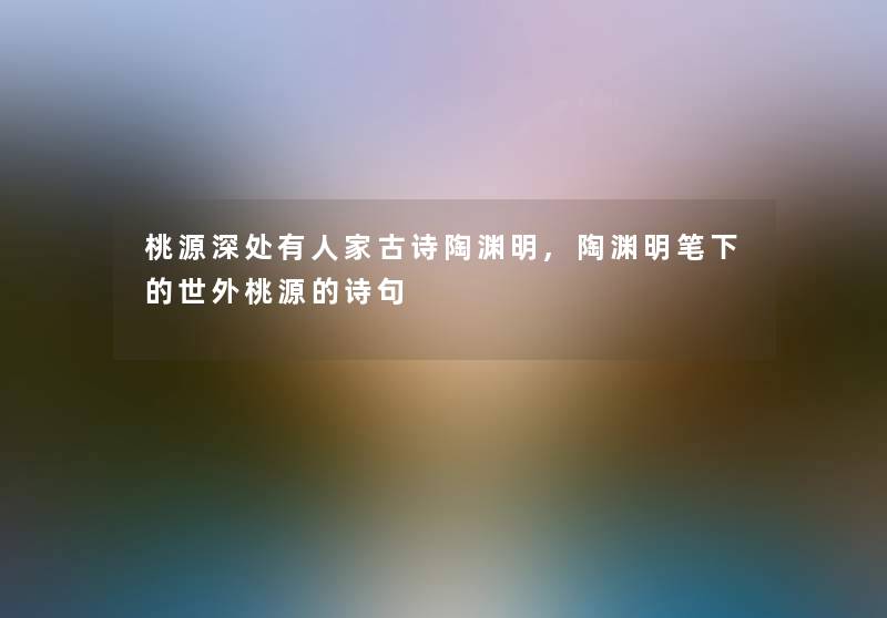 桃源深处有人家古诗陶渊明,陶渊明笔下的世外桃源的诗句 桃源深处有人家古诗陶渊明,陶渊明笔下的世外桃源的诗句