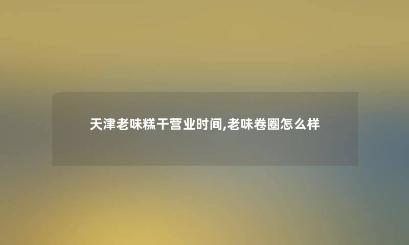 天津老味糕干营业时间,老味卷圈怎么样 天津老味糕干营业时间,老味卷圈怎么样