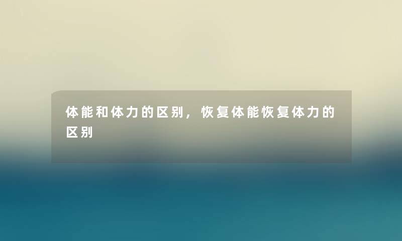 体能和体力的区别,恢复体能恢复体力的区别 体能和体力的区别,恢复体能恢复体力的区别