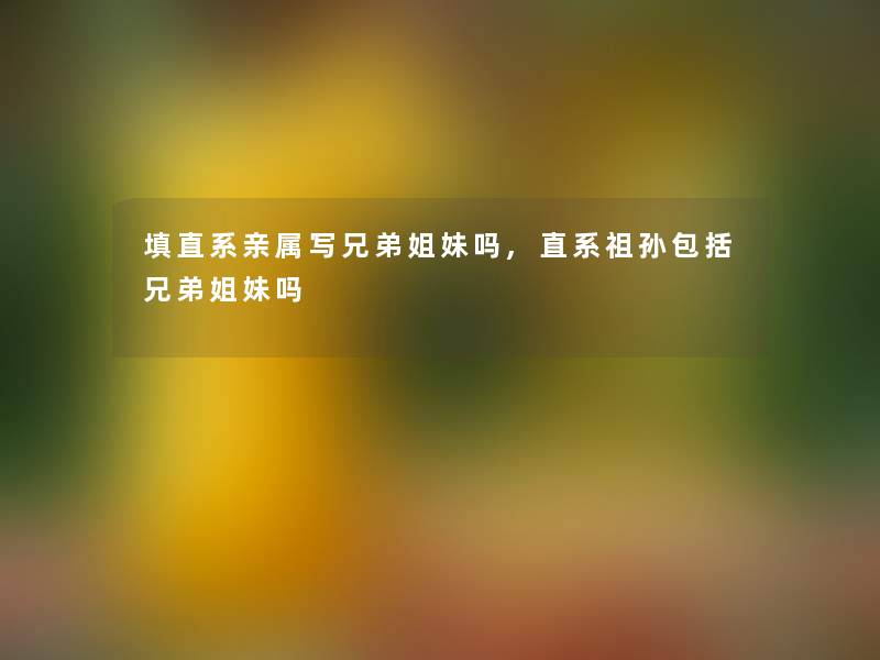 填直系亲属写兄弟姐妹吗,直系祖孙包括兄弟姐妹吗 填直系亲属写兄弟姐妹吗,直系祖孙包括兄弟姐妹吗