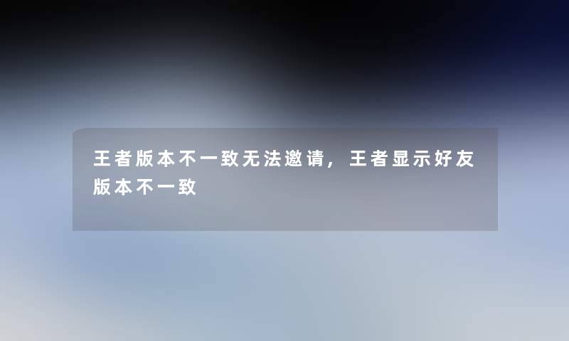 王者版本不一致无法邀请,王者显示好友版本不一致 王者版本不一致无法邀请,王者显示好友版本不一致
