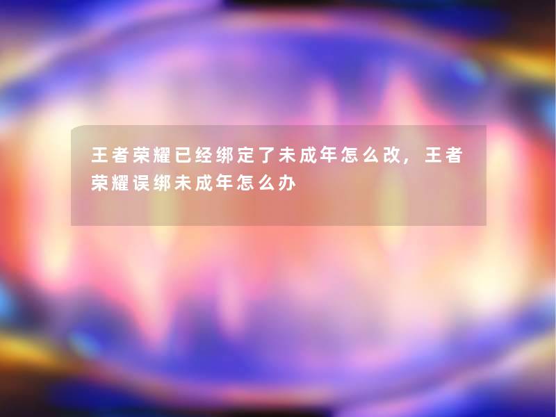 王者荣耀已经绑定了未成年怎么改,王者荣耀误绑未成年怎么办 王者荣耀已经绑定了未成年怎么改,王者荣耀误绑未成年怎么办