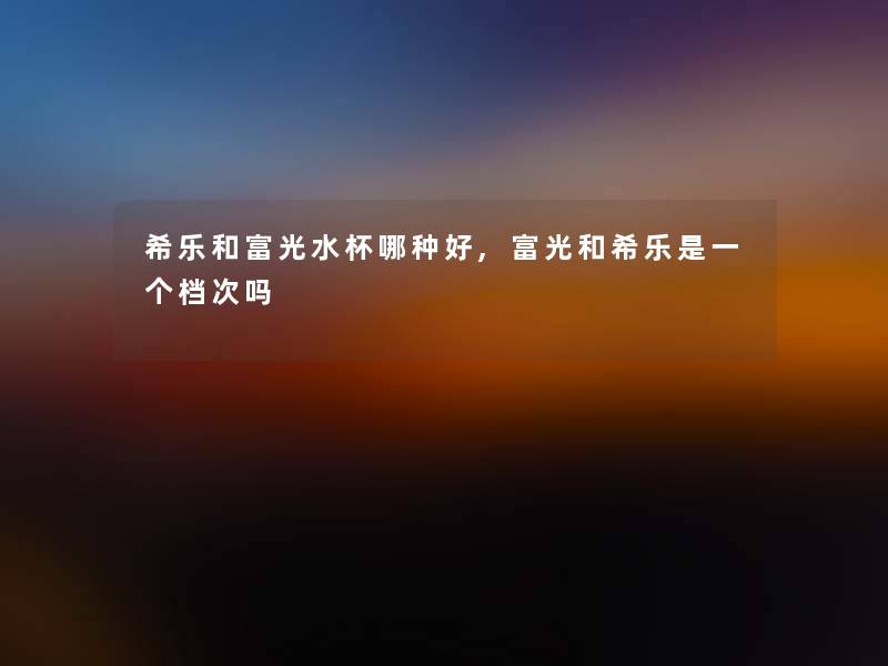 希乐和富光水杯哪种好,富光和希乐是一个档次吗