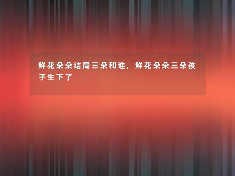 鲜花朵朵结局三朵和谁,鲜花朵朵三朵孩子生下了 鲜花朵朵结局三朵和谁,鲜花朵朵三朵孩子生下了
