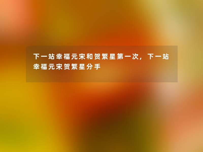 下一站幸福元宋和贺繁星第一次,下一站幸福元宋贺繁星分手