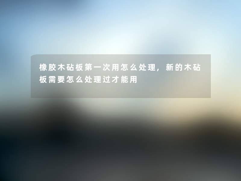 橡胶木砧板第一次用怎么处理,新的木砧板需要怎么处理过才能用 橡胶木砧板第一次用怎么处理,新的木砧板需要怎么处理过才能用