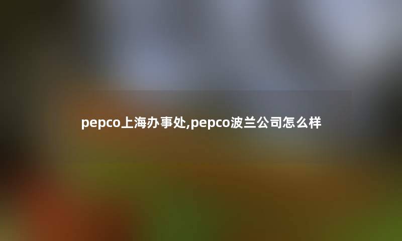 pepco上海办事处,pepco波兰公司怎么样 pepco上海办事处,pepco波兰公司怎么样
