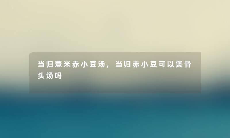 当归薏米赤小豆汤,当归赤小豆可以煲骨头汤吗 当归薏米赤小豆汤,当归赤小豆可以煲骨头汤吗