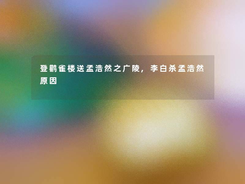 登鹳雀楼送孟浩然之广陵,李白杀孟浩然原因 登鹳雀楼送孟浩然之广陵,李白杀孟浩然原因