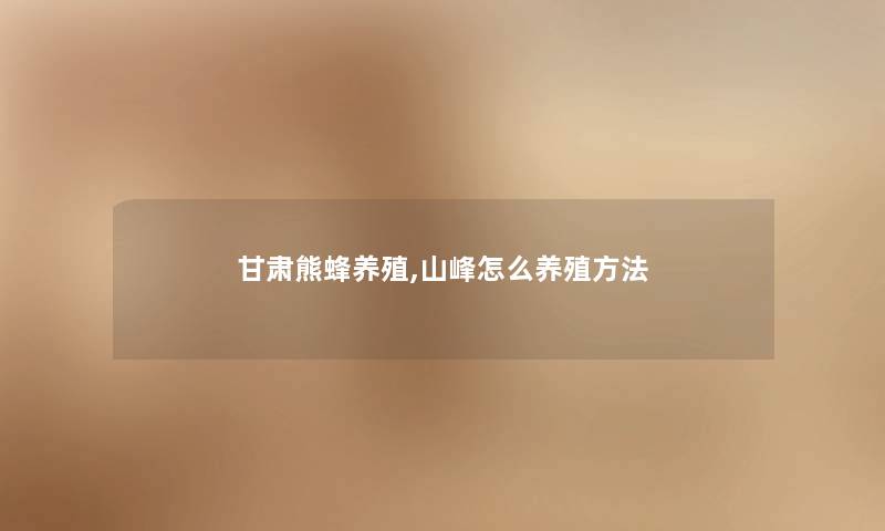 甘肃熊蜂养殖,山峰怎么养殖方法 甘肃熊蜂养殖,山峰怎么养殖方法