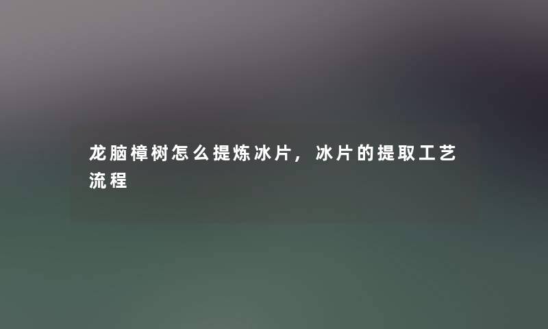 龙脑樟树怎么提炼冰片,冰片的提取工艺流程 龙脑樟树怎么提炼冰片,冰片的提取工艺流程