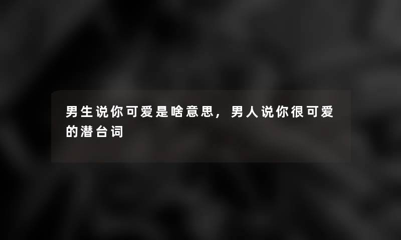 男生说你可爱是啥意思,男人说你很可爱的潜台词 男生说你可爱是啥意思,男人说你很可爱的潜台词