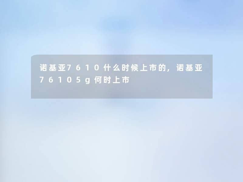 诺基亚7610什么时候上市的,诺基亚76105g何时上市