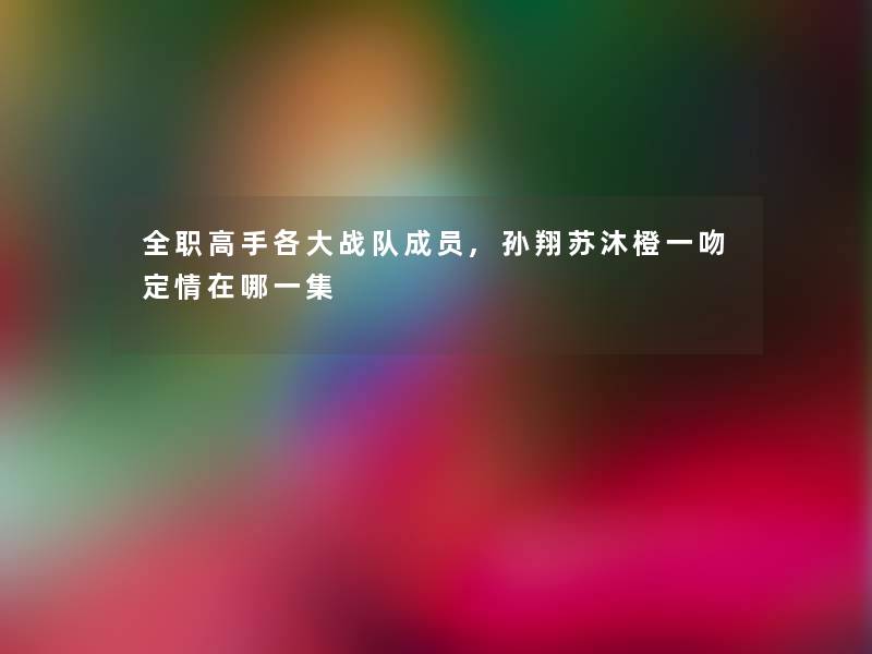 全职高手各大战队成员,孙翔苏沐橙一吻定情在哪一集 全职高手各大战队成员,孙翔苏沐橙一吻定情在哪一集