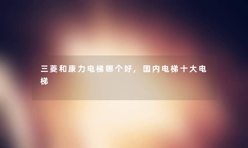 三菱和康力电梯哪个好,国内电梯一些电梯