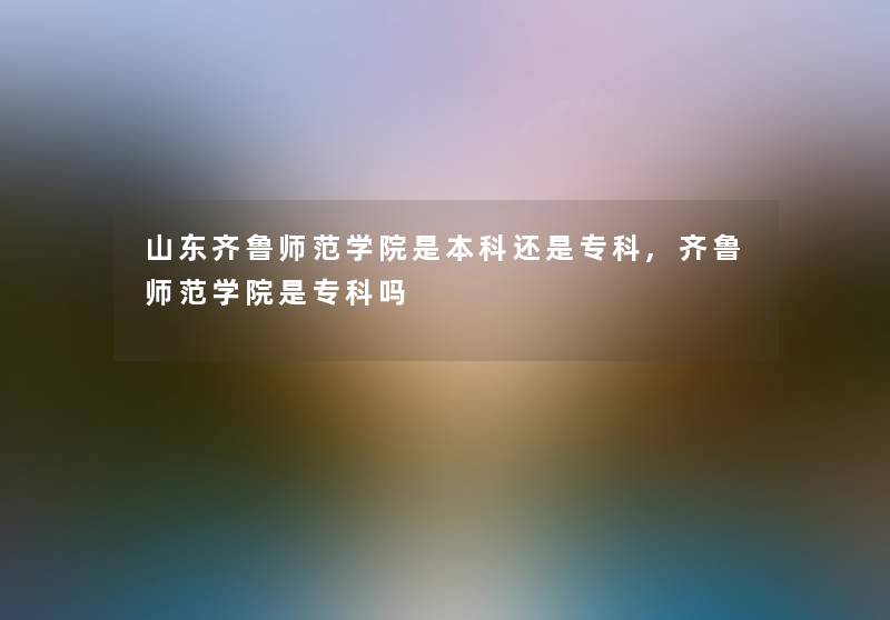 山东齐鲁师范学院是本科还是专科,齐鲁师范学院是专科吗
