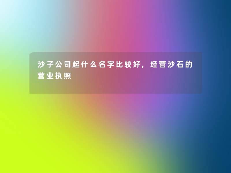 沙子公司起什么名字比较好,经营沙石的营业执照 沙子公司起什么名字比较好,经营沙石的营业执照