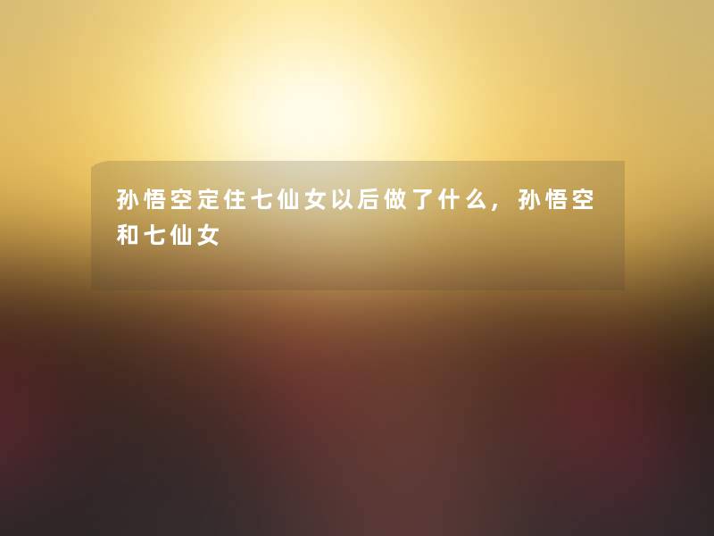 孙悟空定住七仙女以后做了什么,孙悟空和七仙女
