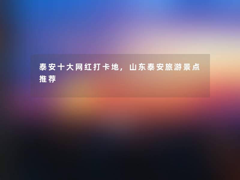 泰安一些网红打卡地,山东泰安旅游景点推荐 泰安一些网红打卡地,山东泰安旅游景点推荐