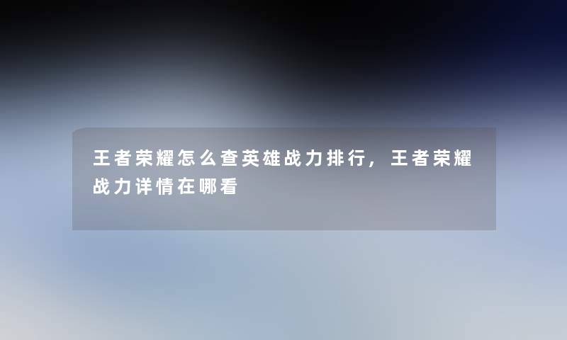 王者荣耀怎么查英雄战力整理,王者荣耀战力详情在哪看