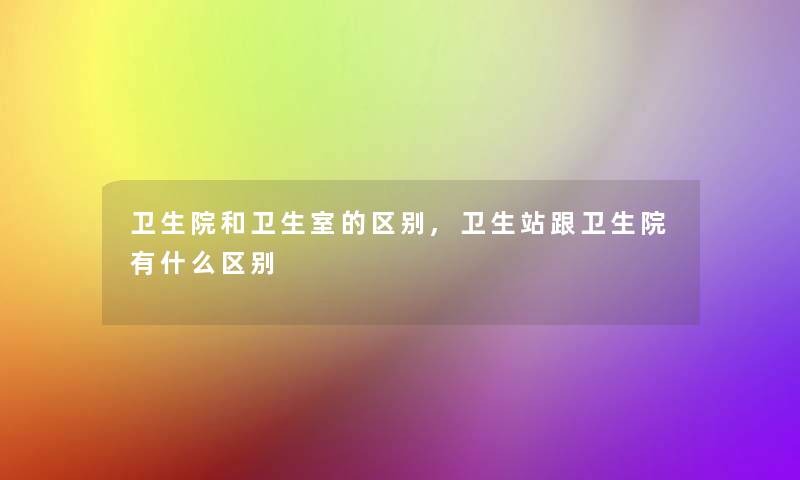卫生院和卫生室的区别,卫生站跟卫生院有什么区别