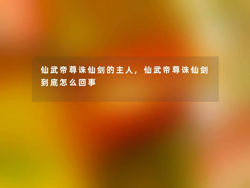 仙武帝尊诛仙剑的主人,仙武帝尊诛仙剑到底怎么回事