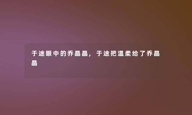 于途眼中的乔晶晶,于途把温柔给了乔晶晶 于途眼中的乔晶晶,于途把温柔给了乔晶晶