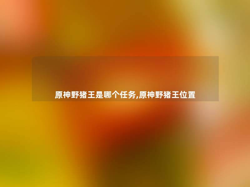 原神野猪王是哪个任务,原神野猪王位置 原神野猪王是哪个任务,原神野猪王位置