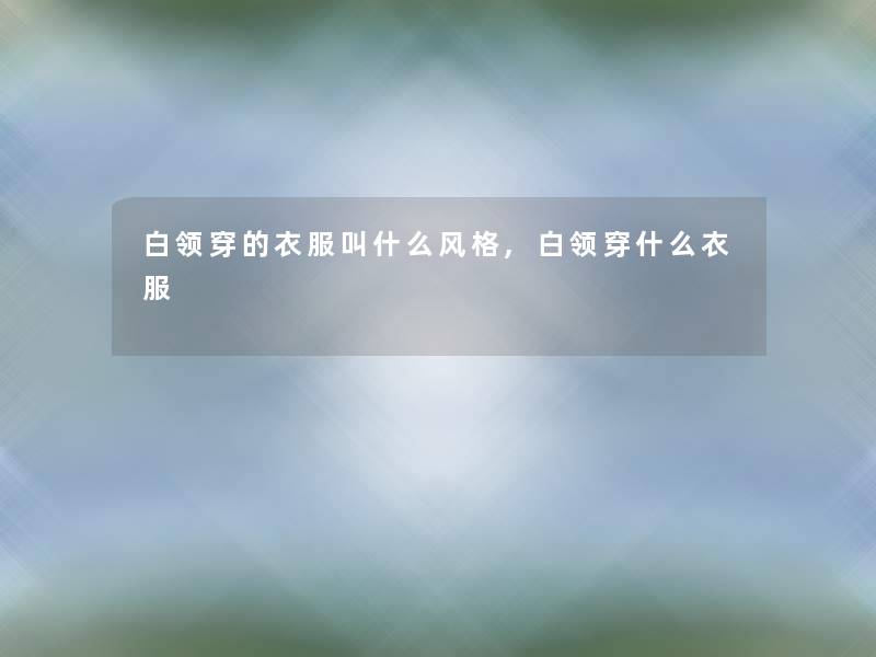 白领穿的衣服叫什么风格,白领穿什么衣服