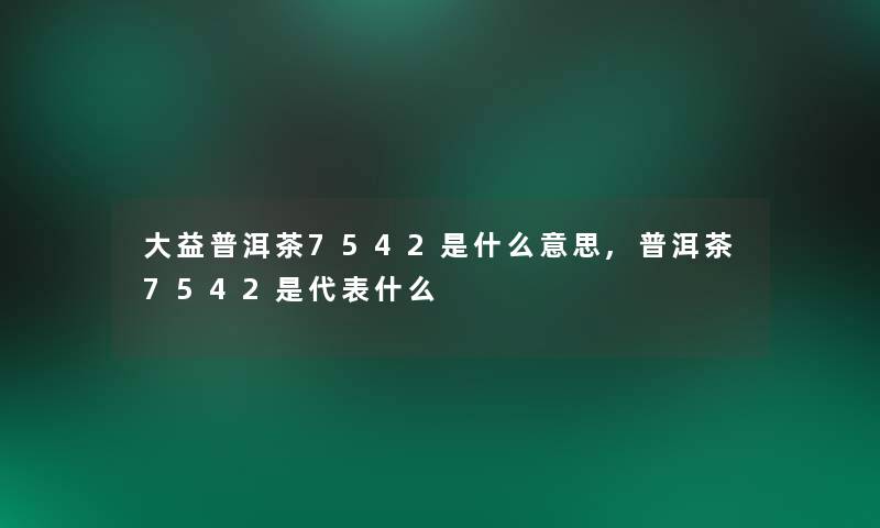大益普洱茶7542是什么意思,普洱茶7542是代表什么