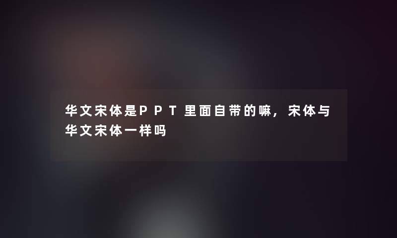 华文宋体是PPT里面自带的嘛,宋体与华文宋体一样吗 华文宋体是PPT里面自带的嘛,宋体与华文宋体一样吗