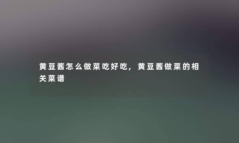 黄豆酱怎么做菜吃好吃,黄豆酱做菜的相关菜谱