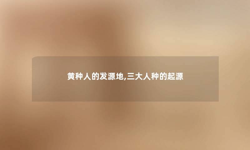黄种人的发源地,三大人种的起源