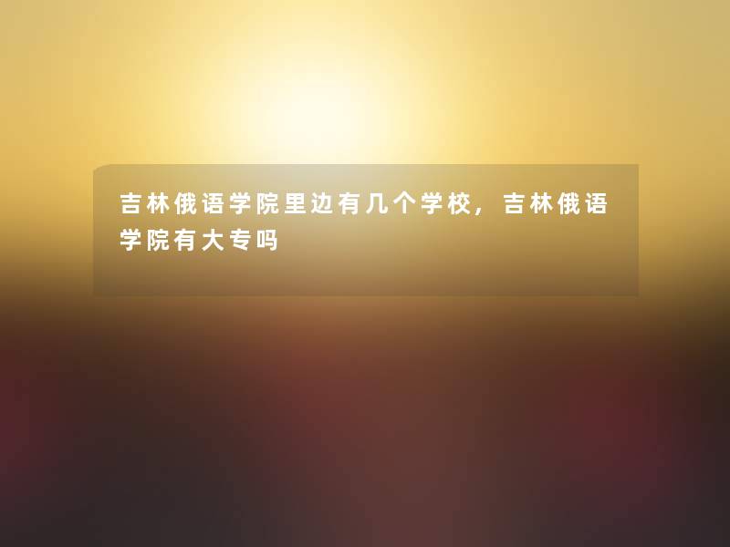 吉林俄语学院里边有几个学校,吉林俄语学院有大专吗 吉林俄语学院里边有几个学校,吉林俄语学院有大专吗