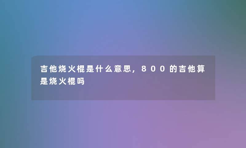 吉他烧火棍是什么意思,800的吉他算是烧火棍吗