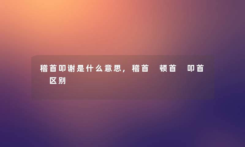 稽首叩谢是什么意思,稽首 顿首 叩首 区别