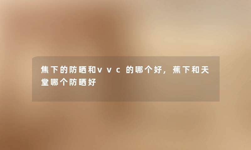 焦下的防晒和vvc的哪个好,蕉下和天堂哪个防晒好