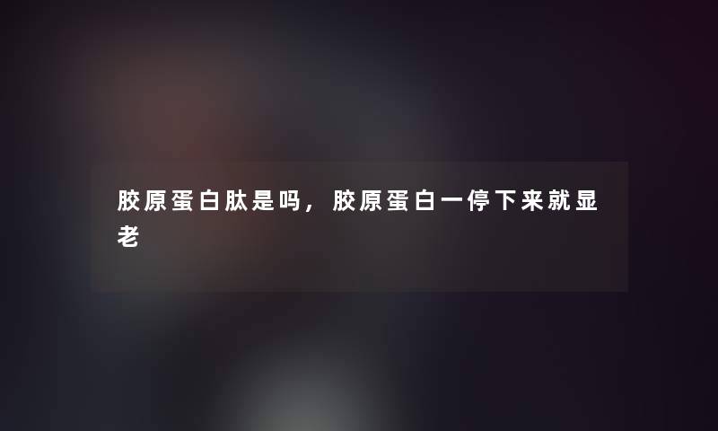胶原蛋白肽是吗,胶原蛋白一停下来就显老