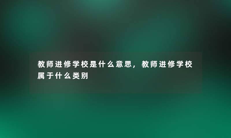 教师进修学校是什么意思,教师进修学校属于什么类别