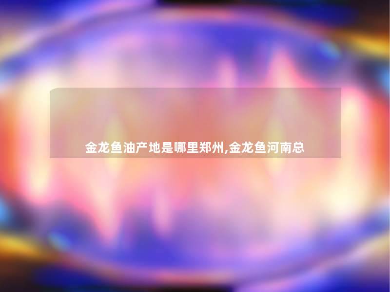 金龙鱼油产地是哪里郑州,金龙鱼河南总